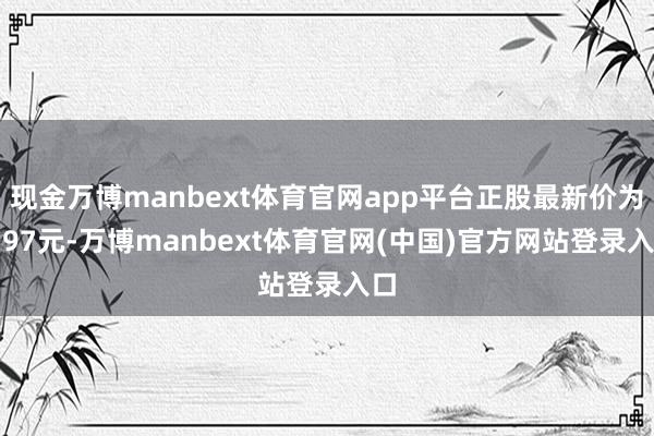 现金万博manbext体育官网app平台正股最新价为2.97元-万博manbext体育官网(中国)官方网站登录入口