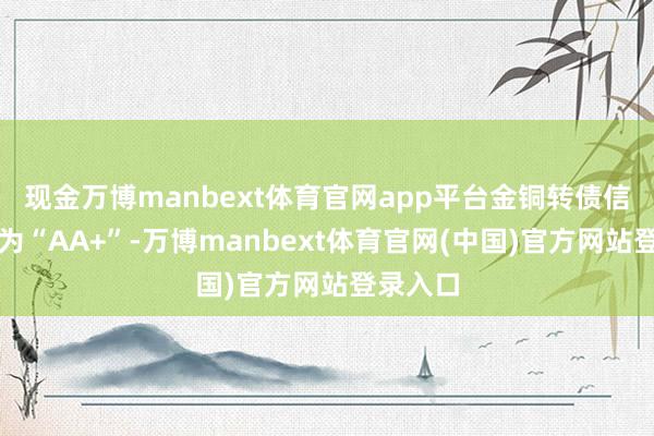 现金万博manbext体育官网app平台金铜转债信用级别为“AA+”-万博manbext体育官网(中国)官方网站登录入口