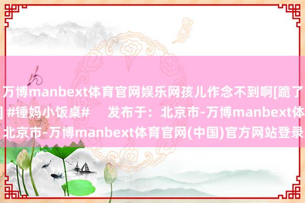 万博manbext体育官网娱乐网孩儿作念不到啊[跪了]简直是太多了[跪了] #锤妈小饭桌#     发布于：北京市-万博manbext体育官网(中国)官方网站登录入口
