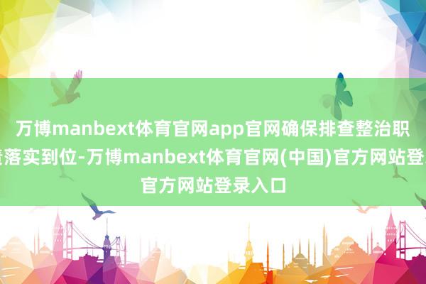 万博manbext体育官网app官网确保排查整治职守职责落实到位-万博manbext体育官网(中国)官方网站登录入口
