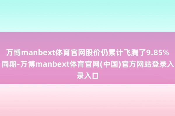 万博manbext体育官网股价仍累计飞腾了9.85%；同期-万博manbext体育官网(中国)官方网站登录入口