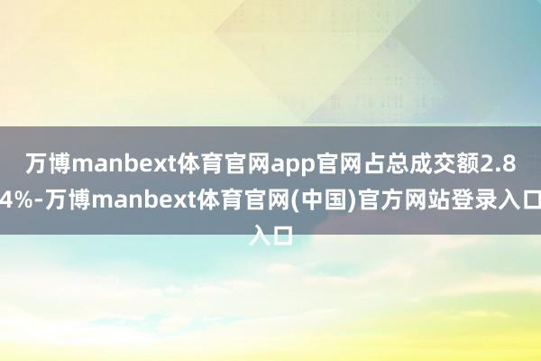 万博manbext体育官网app官网占总成交额2.84%-万博manbext体育官网(中国)官方网站登录入口