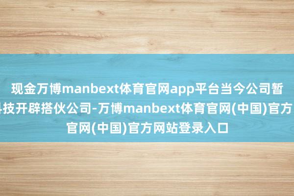 现金万博manbext体育官网app平台当今公司暂无与优必选科技开辟搭伙公司-万博manbext体育官网(中国)官方网站登录入口