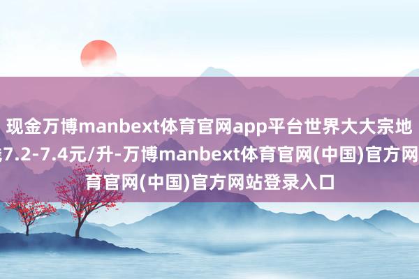 现金万博manbext体育官网app平台世界大大宗地区车柴价钱7.2-7.4元/升-万博manbext体育官网(中国)官方网站登录入口