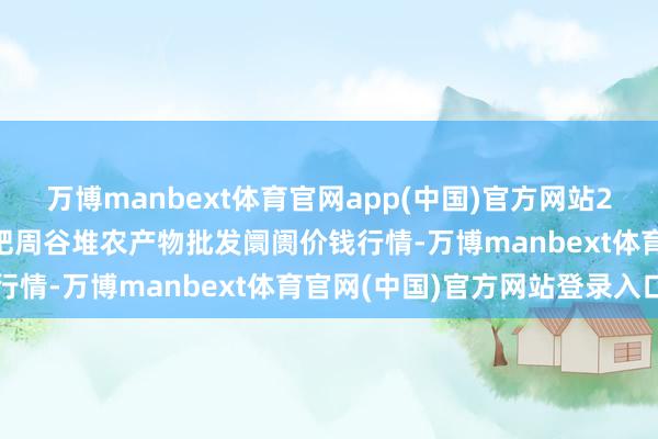 万博manbext体育官网app(中国)官方网站2025年3月10日安徽合肥周谷堆农产物批发阛阓价钱行情-万博manbext体育官网(中国)官方网站登录入口