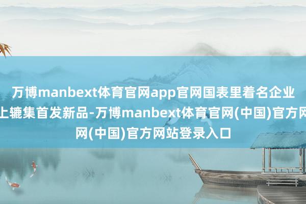 万博manbext体育官网app官网国表里着名企业将在消博会上辘集首发新品-万博manbext体育官网(中国)官方网站登录入口