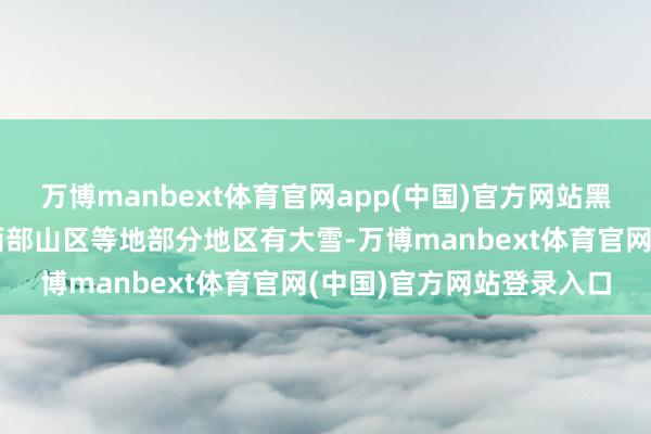 万博manbext体育官网app(中国)官方网站黑龙江东北部、新疆南疆西部山区等地部分地区有大雪-万博manbext体育官网(中国)官方网站登录入口