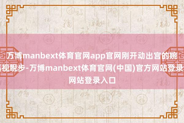 万博manbext体育官网app官网刚开动出宫的婉容高视睨步-万博manbext体育官网(中国)官方网站登录入口