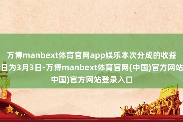 万博manbext体育官网app娱乐本次分成的收益分拨基准日为3月3日-万博manbext体育官网(中国)官方网站登录入口
