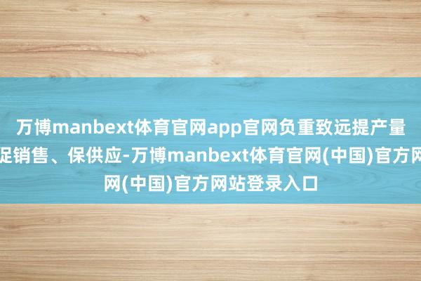 万博manbext体育官网app官网负重致远提产量、扩投资、促销售、保供应-万博manbext体育官网(中国)官方网站登录入口