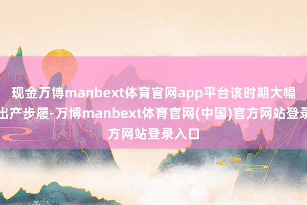 现金万博manbext体育官网app平台该时期大幅精简出产步履-万博manbext体育官网(中国)官方网站登录入口