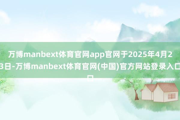 万博manbext体育官网app官网于2025年4月23日-万博manbext体育官网(中国)官方网站登录入口