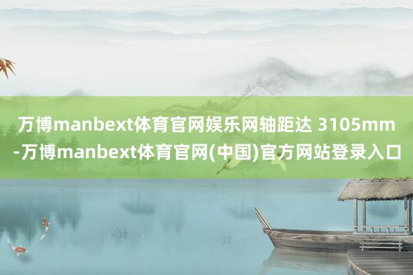 万博manbext体育官网娱乐网轴距达 3105mm-万博manbext体育官网(中国)官方网站登录入口