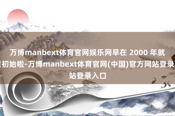 万博manbext体育官网娱乐网早在 2000 年就持重初始啦-万博manbext体育官网(中国)官方网站登录入口