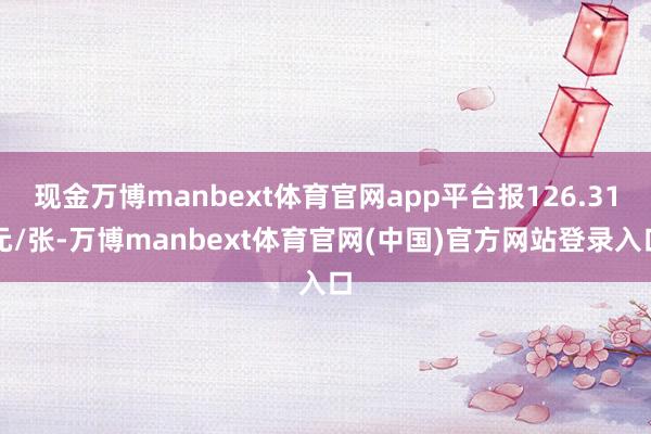 现金万博manbext体育官网app平台报126.31元/张-万博manbext体育官网(中国)官方网站登录入口