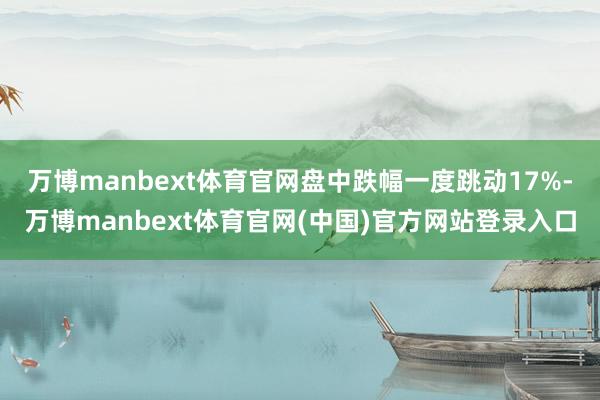 万博manbext体育官网盘中跌幅一度跳动17%-万博man