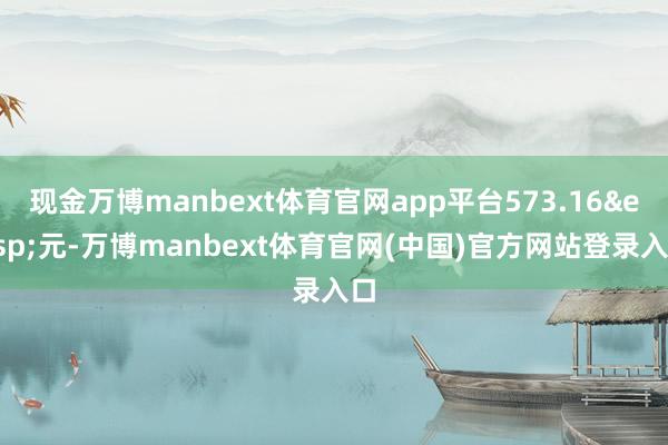 现金万博manbext体育官网app平台573.16&amp