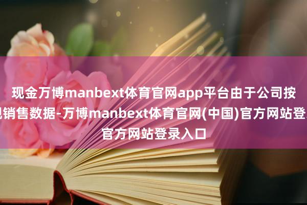 现金万博manbext体育官网app平台由于公司按月涌现销售