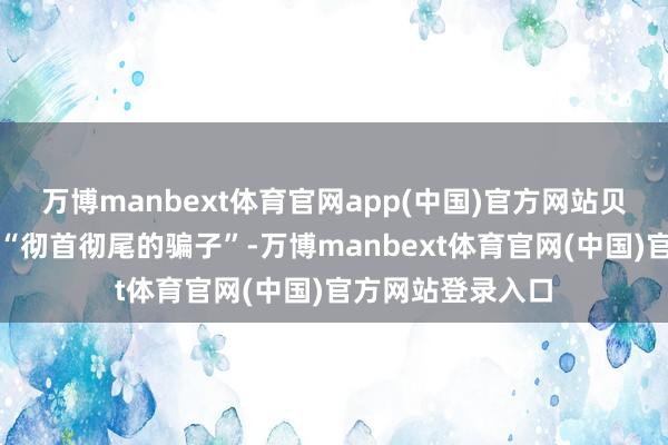 万博manbext体育官网app(中国)官方网站贝森特称马斯克是“彻首彻尾的骗子”-万博manbext体育官网(中国)官方网站登录入口