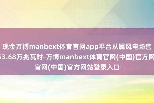 现金万博manbext体育官网app平台从属风电场售电量达到453.68万兆瓦时-万博manbext体育官网(中国)官方网站登录入口
