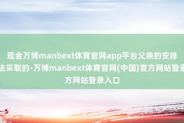 现金万博manbext体育官网app平台父亲的安排是无法采取的-万博manbext体育官网(中国)官方网站登录入口