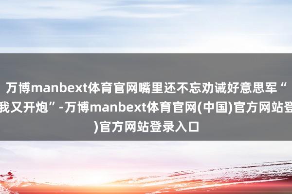 万博manbext体育官网嘴里还不忘劝诫好意思军“再嘚瑟我又