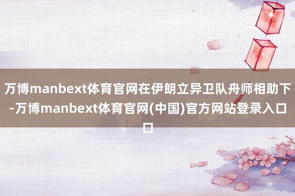 万博manbext体育官网在伊朗立异卫队舟师相助下-万博ma