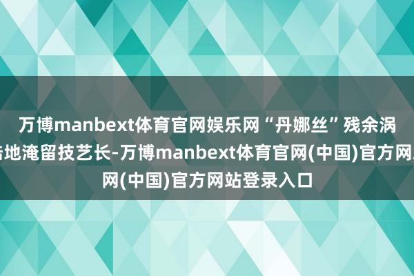 万博manbext体育官网娱乐网“丹娜丝”残余涡旋在我国陆地