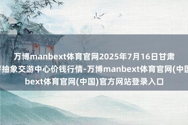 万博manbext体育官网2025年7月16日甘肃省定西市舒