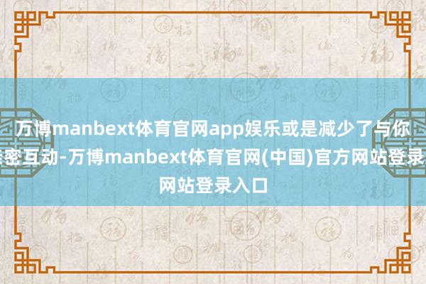 万博manbext体育官网app娱乐或是减少了与你的亲密互动