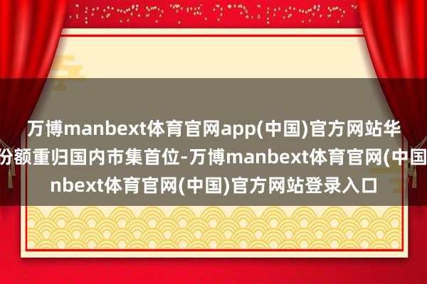 万博manbext体育官网app(中国)官方网站华为以18.1%的市集份额重归国内市集首位-万博manbext体育官网(中国)官方网站登录入口