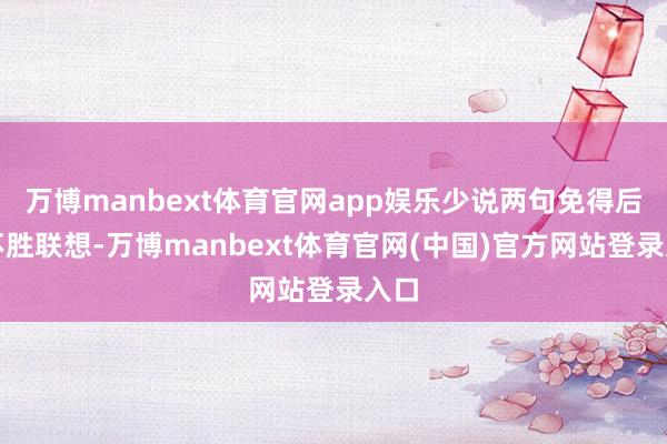 万博manbext体育官网app娱乐少说两句免得后果不胜联想-万博manbext体育官网(中国)官方网站登录入口