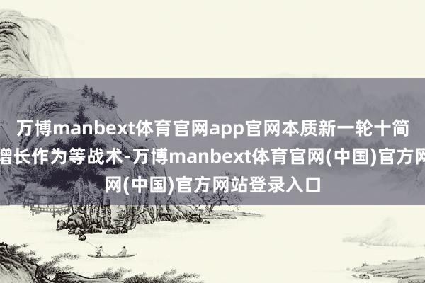 万博manbext体育官网app官网本质新一轮十简短点行业稳增长作为等战术-万博manbext体育官网(中国)官方网站登录入口