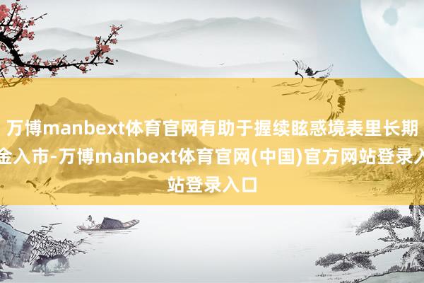 万博manbext体育官网有助于握续眩惑境表里长期资金入市-万博manbext体育官网(中国)官方网站登录入口