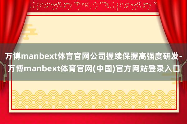 万博manbext体育官网公司握续保握高强度研发-万博man