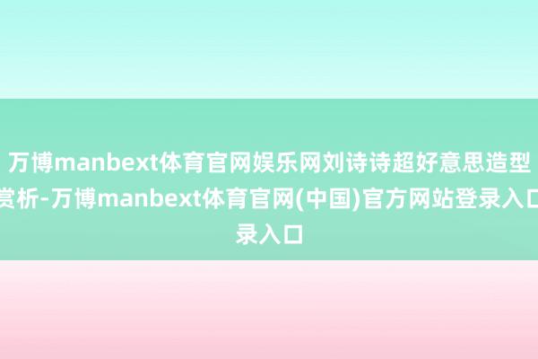 万博manbext体育官网娱乐网刘诗诗超好意思造型赏析-万博manbext体育官网(中国)官方网站登录入口