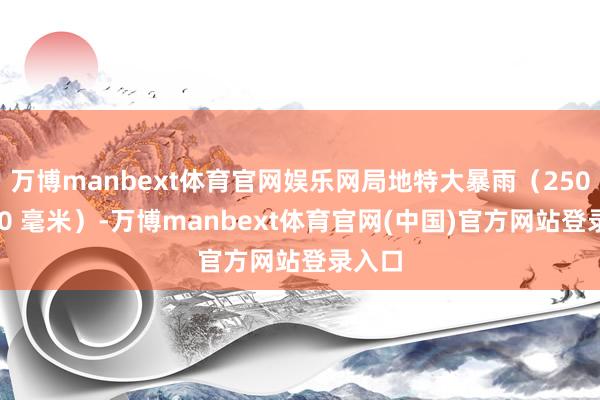 万博manbext体育官网娱乐网局地特大暴雨（250～300