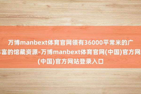万博manbext体育官网领有36000平常米的广阔空间和丰