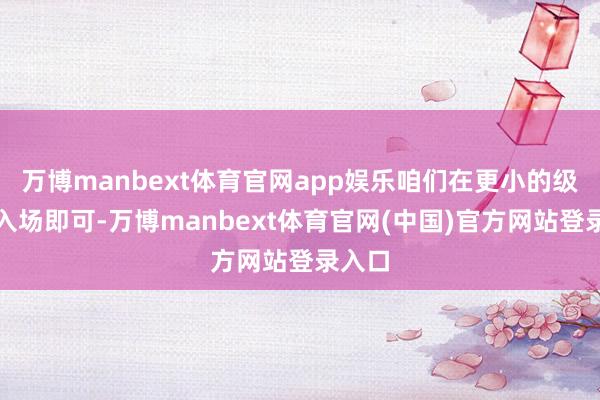 万博manbext体育官网app娱乐咱们在更小的级别去入场即