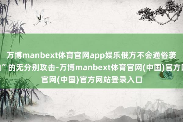 万博manbext体育官网app娱乐俄方不会通俗袭取“以血还血”的无分别攻击-万博manbext体育官网(中国)官方网站登录入口