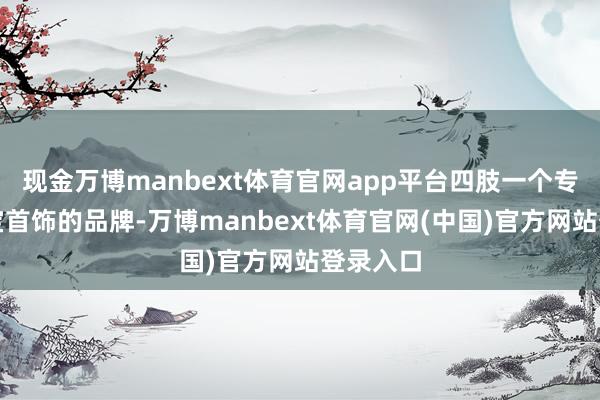 现金万博manbext体育官网app平台四肢一个专注于珠宝首