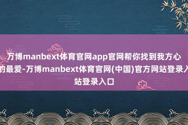 万博manbext体育官网app官网帮你找到我方心中的最爱-万博manbext体育官网(中国)官方网站登录入口