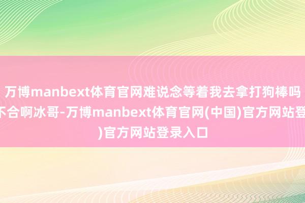 万博manbext体育官网难说念等着我去拿打狗棒吗？”“不合啊冰哥-万博manbext体育官网(中国)官方网站登录入口