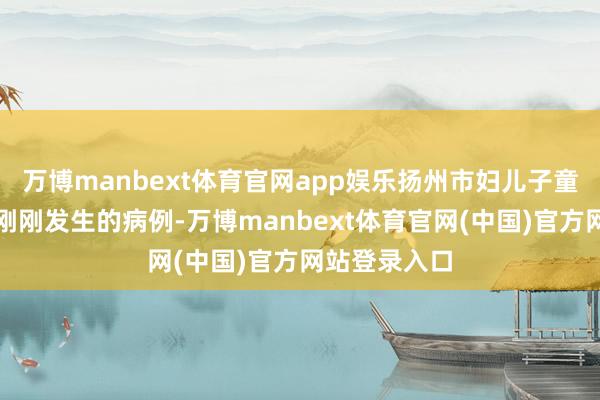 万博manbext体育官网app娱乐扬州市妇儿子童病院借全部刚刚发生的病例-万博manbext体育官网(中国)官方网站登录入口