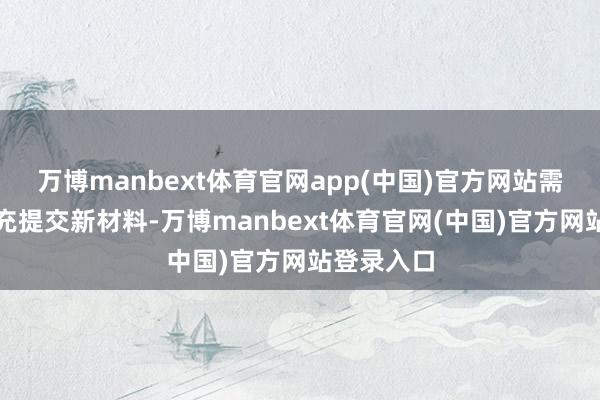 万博manbext体育官网app(中国)官方网站需按要求补充提交新材料-万博manbext体育官网(中国)官方网站登录入口