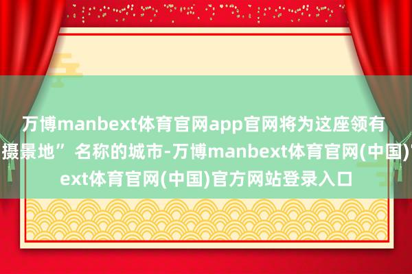 万博manbext体育官网app官网将为这座领有 “宇宙影视指定拍摄景地” 名称的城市-万博manbext体育官网(中国)官方网站登录入口