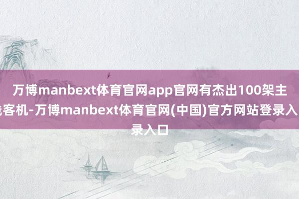 万博manbext体育官网app官网有杰出100架主线客机-万博manbext体育官网(中国)官方网站登录入口