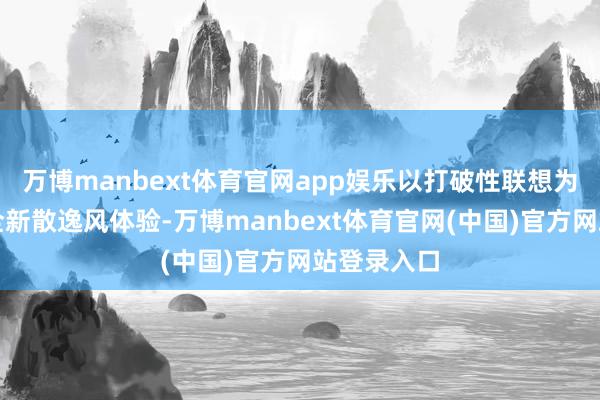 万博manbext体育官网app娱乐以打破性联想为用户带来全新散逸风体验-万博manbext体育官网(中国)官方网站登录入口