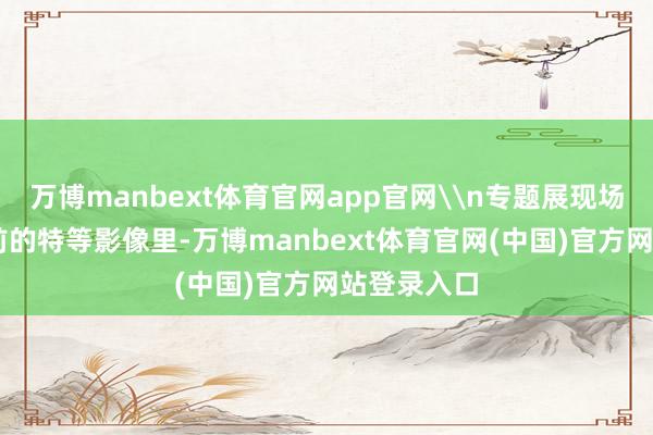 万博manbext体育官网app官网\n专题展现场一段80年
