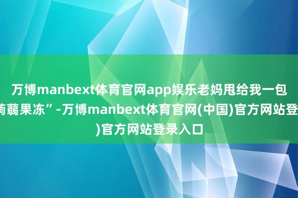 万博manbext体育官网app娱乐老妈甩给我一包“0卡蒟蒻果冻”-万博manbext体育官网(中国)官方网站登录入口